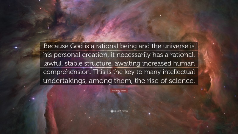 Rodney Stark Quote: “Because God is a rational being and the universe is his personal creation, it necessarily has a rational, lawful, stable structure, awaiting increased human comprehension. This is the key to many intellectual undertakings, among them, the rise of science.”