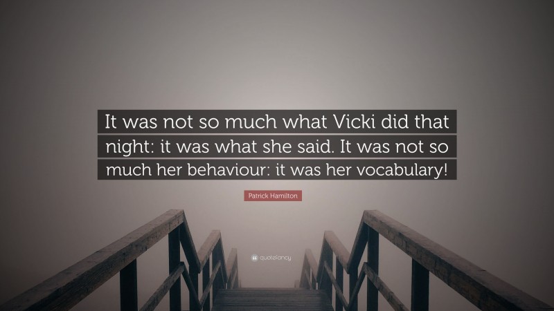 Patrick Hamilton Quote: “It was not so much what Vicki did that night: it was what she said. It was not so much her behaviour: it was her vocabulary!”