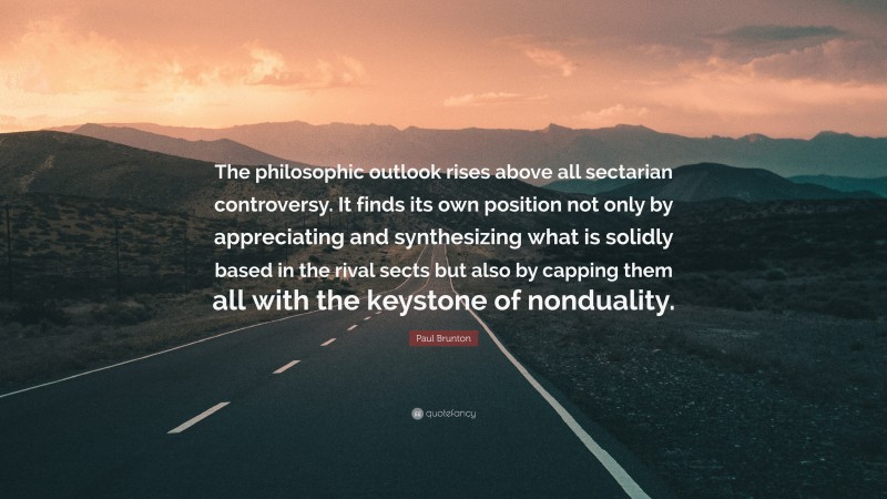 Paul Brunton Quote: “The philosophic outlook rises above all sectarian controversy. It finds its own position not only by appreciating and synthesizing what is solidly based in the rival sects but also by capping them all with the keystone of nonduality.”