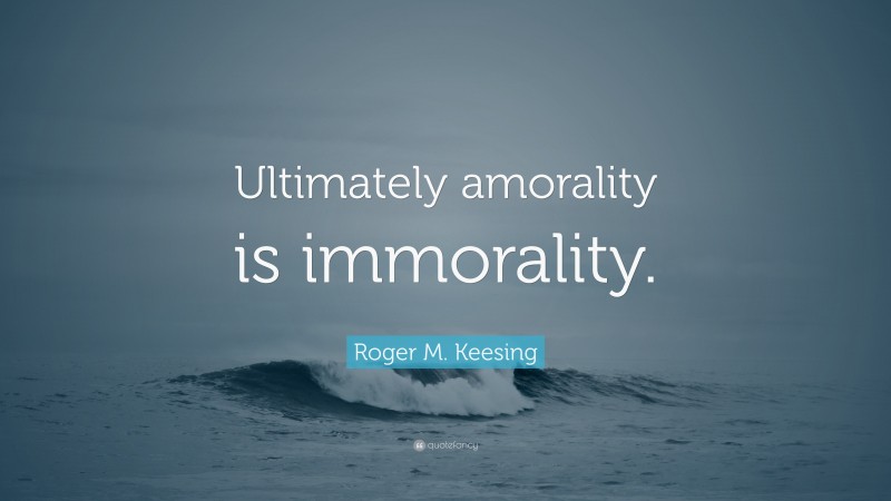 Roger M. Keesing Quote: “Ultimately amorality is immorality.”