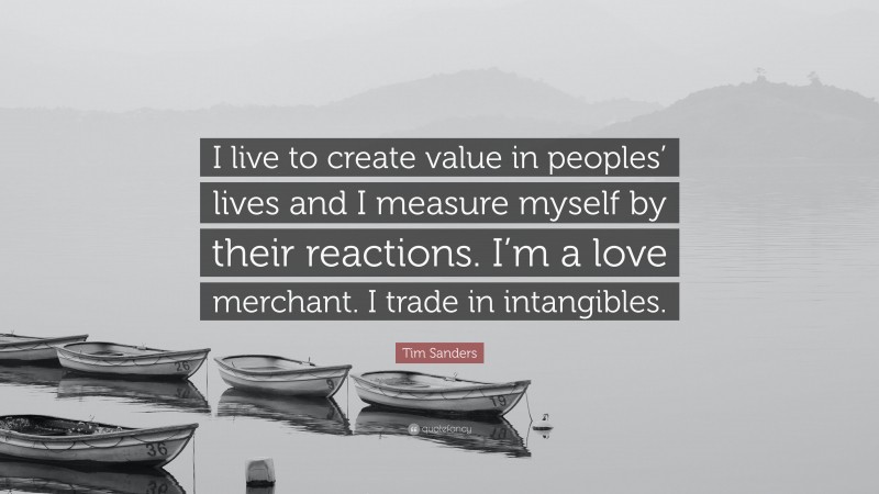 Tim Sanders Quote: “I live to create value in peoples’ lives and I measure myself by their reactions. I’m a love merchant. I trade in intangibles.”