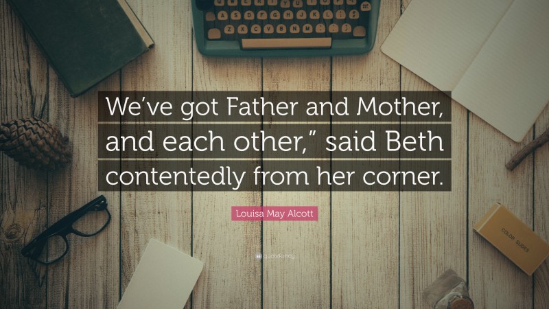 Louisa May Alcott Quote: “We’ve got Father and Mother, and each other,” said Beth contentedly from her corner.”