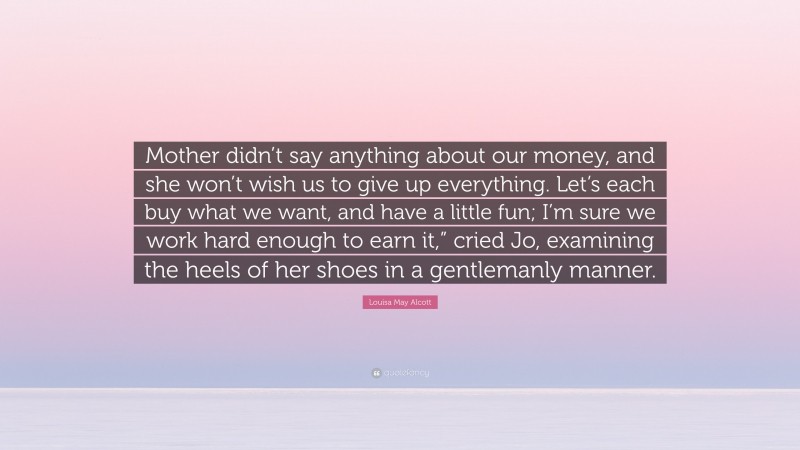 Louisa May Alcott Quote: “Mother didn’t say anything about our money, and she won’t wish us to give up everything. Let’s each buy what we want, and have a little fun; I’m sure we work hard enough to earn it,” cried Jo, examining the heels of her shoes in a gentlemanly manner.”