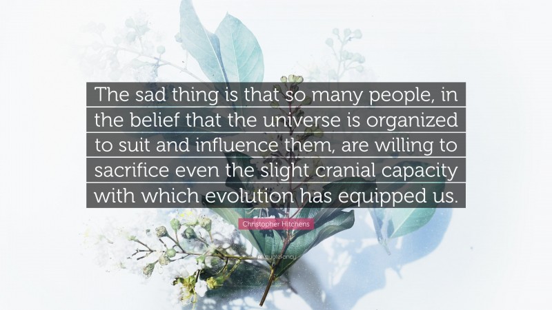 Christopher Hitchens Quote: “The sad thing is that so many people, in the belief that the universe is organized to suit and influence them, are willing to sacrifice even the slight cranial capacity with which evolution has equipped us.”