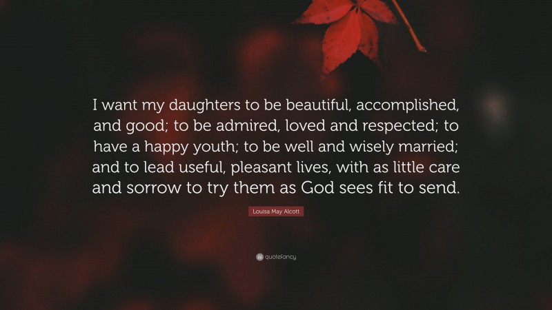 Louisa May Alcott Quote: “I want my daughters to be beautiful, accomplished, and good; to be admired, loved and respected; to have a happy youth; to be well and wisely married; and to lead useful, pleasant lives, with as little care and sorrow to try them as God sees fit to send.”