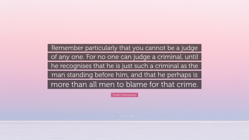 Fyodor Dostoyevsky Quote: “Remember particularly that you cannot be a judge of any one. For no one can judge a criminal, until he recognises that he is just such a criminal as the man standing before him, and that he perhaps is more than all men to blame for that crime.”