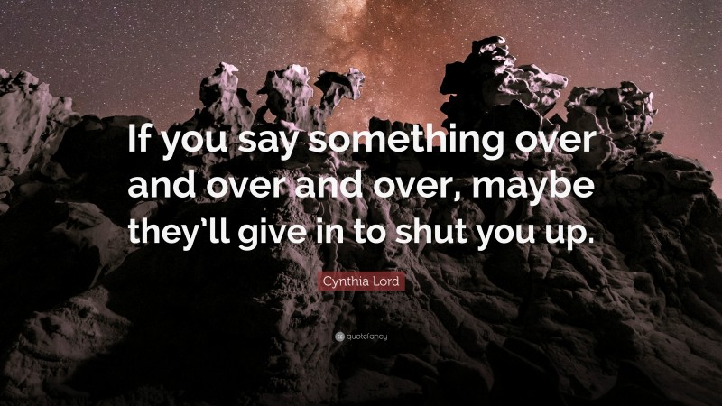 Cynthia Lord Quote: “If you say something over and over and over, maybe they’ll give in to shut you up.”