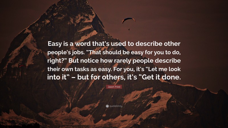 Jason Fried Quote: “Easy is a word that’s used to describe other people’s jobs. “That should be easy for you to do, right?” But notice how rarely people describe their own tasks as easy. For you, it’s “Let me look into it” – but for others, it’s “Get it done.”