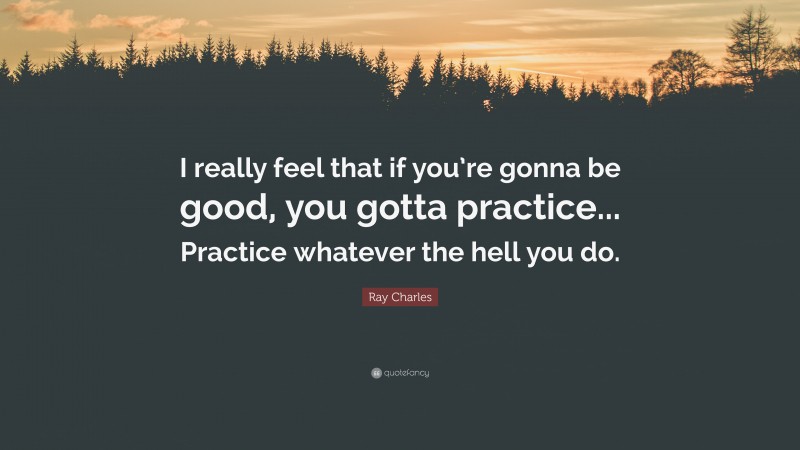 Ray Charles Quote: “I really feel that if you’re gonna be good, you gotta practice... Practice whatever the hell you do.”