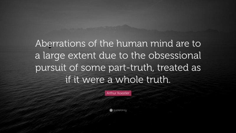 Arthur Koestler Quote: “Aberrations of the human mind are to a large extent due to the obsessional pursuit of some part-truth, treated as if it were a whole truth.”