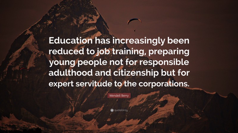 Wendell Berry Quote: “Education has increasingly been reduced to job training, preparing young people not for responsible adulthood and citizenship but for expert servitude to the corporations.”