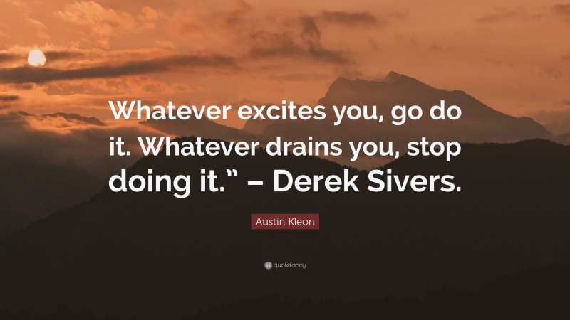 Austin Kleon Quote: “Whatever excites you, go do it. Whatever drains you, stop doing it.” – Derek Sivers.”