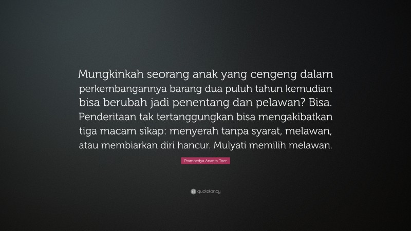 Pramoedya Ananta Toer Quote: “Mungkinkah seorang anak yang cengeng dalam perkembangannya barang dua puluh tahun kemudian bisa berubah jadi penentang dan pelawan? Bisa. Penderitaan tak tertanggungkan bisa mengakibatkan tiga macam sikap: menyerah tanpa syarat, melawan, atau membiarkan diri hancur. Mulyati memilih melawan.”