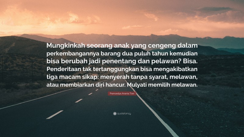 Pramoedya Ananta Toer Quote: “Mungkinkah seorang anak yang cengeng dalam perkembangannya barang dua puluh tahun kemudian bisa berubah jadi penentang dan pelawan? Bisa. Penderitaan tak tertanggungkan bisa mengakibatkan tiga macam sikap: menyerah tanpa syarat, melawan, atau membiarkan diri hancur. Mulyati memilih melawan.”