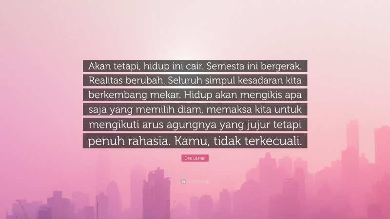 Dee Lestari Quote: “Akan tetapi, hidup ini cair. Semesta ini bergerak. Realitas berubah. Seluruh simpul kesadaran kita berkembang mekar. Hidup akan mengikis apa saja yang memilih diam, memaksa kita untuk mengikuti arus agungnya yang jujur tetapi penuh rahasia. Kamu, tidak terkecuali.”