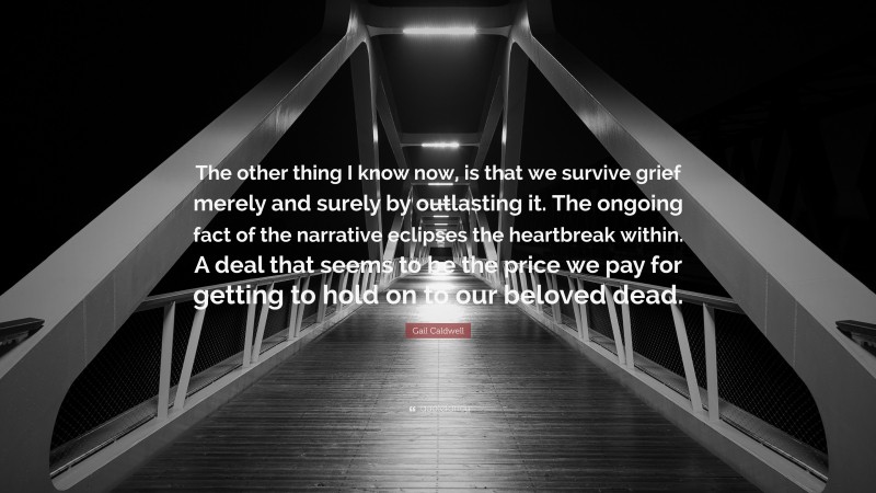 Gail Caldwell Quote: “The other thing I know now, is that we survive grief merely and surely by outlasting it. The ongoing fact of the narrative eclipses the heartbreak within. A deal that seems to be the price we pay for getting to hold on to our beloved dead.”