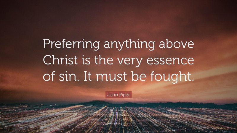 John Piper Quote: “Preferring anything above Christ is the very essence of sin. It must be fought.”