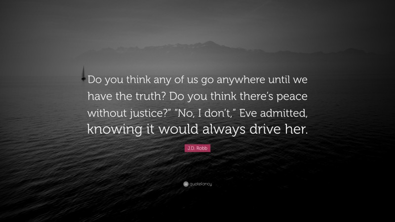 J.D. Robb Quote: “Do you think any of us go anywhere until we have the truth? Do you think there’s peace without justice?” “No, I don’t,” Eve admitted, knowing it would always drive her.”