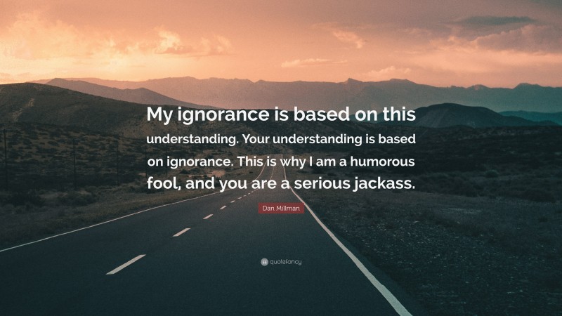 Dan Millman Quote: “My ignorance is based on this understanding. Your understanding is based on ignorance. This is why I am a humorous fool, and you are a serious jackass.”