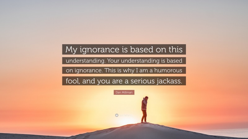 Dan Millman Quote: “My ignorance is based on this understanding. Your understanding is based on ignorance. This is why I am a humorous fool, and you are a serious jackass.”
