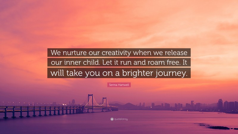 Serina Hartwell Quote: “We nurture our creativity when we release our inner child. Let it run and roam free. It will take you on a brighter journey.”