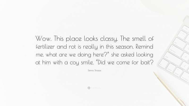 Dennis Sharpe Quote: “Wow. This place looks classy. The smell of fertilizer and rot is really in this season. Remind me, what are we doing here?” she asked looking at him with a coy smile. “Did we come for bait?”