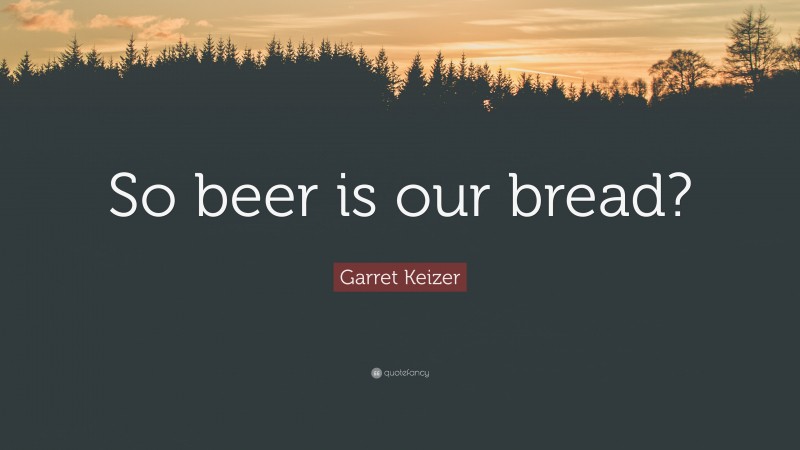 Garret Keizer Quote: “So beer is our bread?”