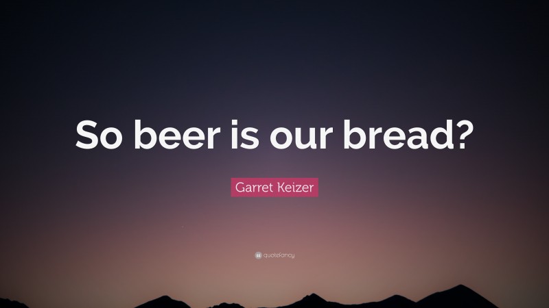 Garret Keizer Quote: “So beer is our bread?”