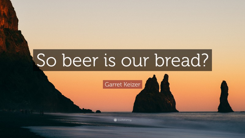 Garret Keizer Quote: “So beer is our bread?”