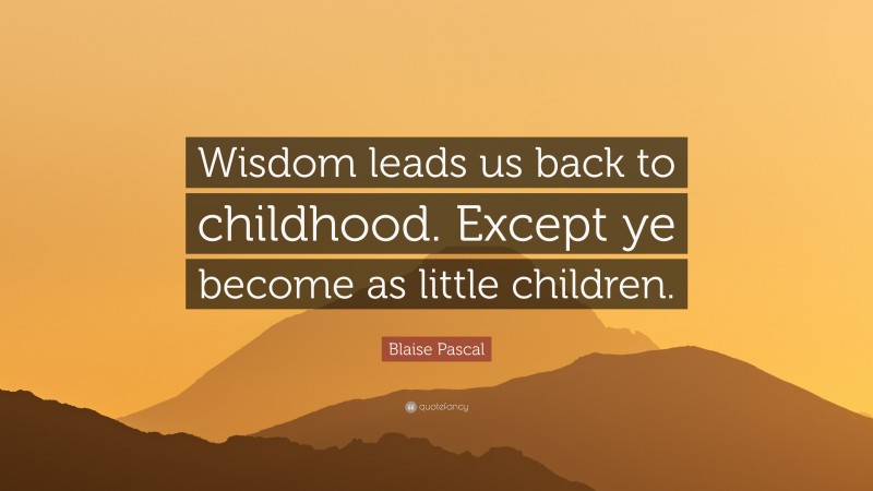 Blaise Pascal Quote: “Wisdom leads us back to childhood. Except ye become as little children.”