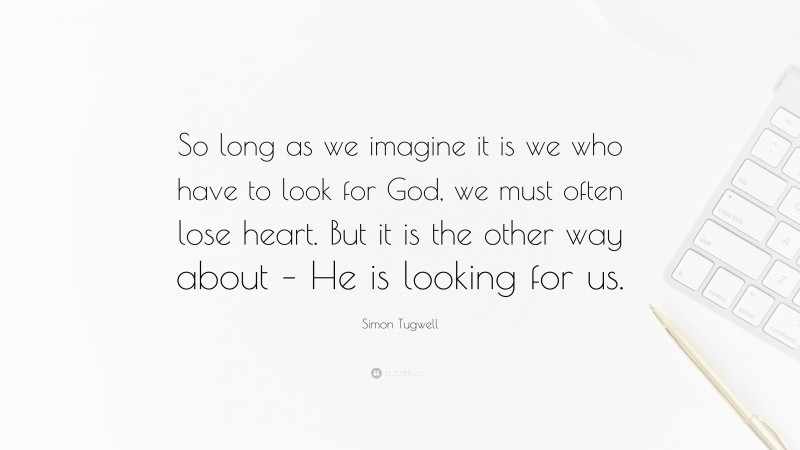 Simon Tugwell Quote: “So long as we imagine it is we who have to look for God, we must often lose heart. But it is the other way about – He is looking for us.”