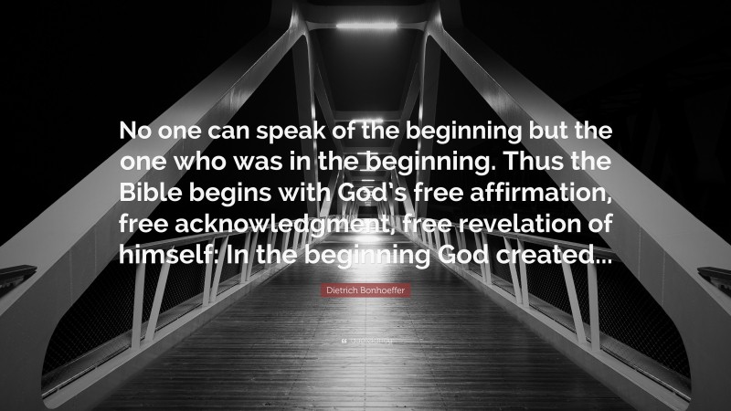 Dietrich Bonhoeffer Quote: “No one can speak of the beginning but the one who was in the beginning. Thus the Bible begins with God’s free affirmation, free acknowledgment, free revelation of himself: In the beginning God created...”