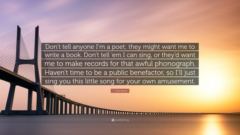 L. Frank Baum Quote: “Don’t tell anyone I’m a poet; they might want me to write a book. Don’t tell ’em I can sing, or they’d want me to make records for that awful phonograph. Haven’t time to be a public benefactor, so I’ll just sing you this little song for your own amusement.”