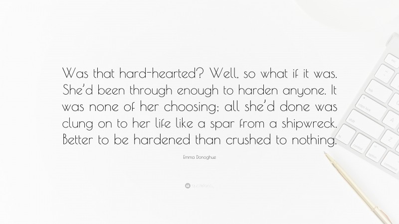Emma Donoghue Quote: “Was that hard-hearted? Well, so what if it was. She’d been through enough to harden anyone. It was none of her choosing; all she’d done was clung on to her life like a spar from a shipwreck. Better to be hardened than crushed to nothing.”