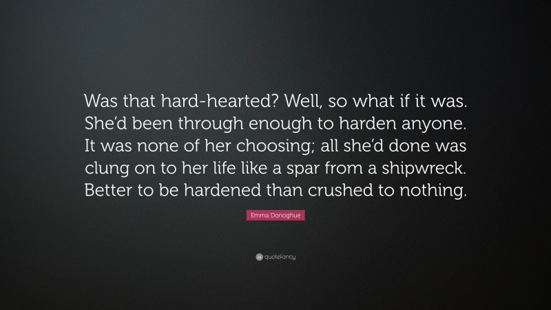 Emma Donoghue Quote: “Was that hard-hearted? Well, so what if it was. She’d been through enough to harden anyone. It was none of her choosing; all she’d done was clung on to her life like a spar from a shipwreck. Better to be hardened than crushed to nothing.”