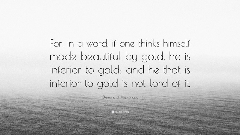 Clement of Alexandria Quote: “For, in a word, if one thinks himself made beautiful by gold, he is inferior to gold; and he that is inferior to gold is not lord of it.”