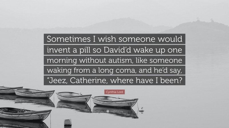 Cynthia Lord Quote: “Sometimes I wish someone would invent a pill so David’d wake up one morning without autism, like someone waking from a long coma, and he’d say, “Jeez, Catherine, where have I been?”