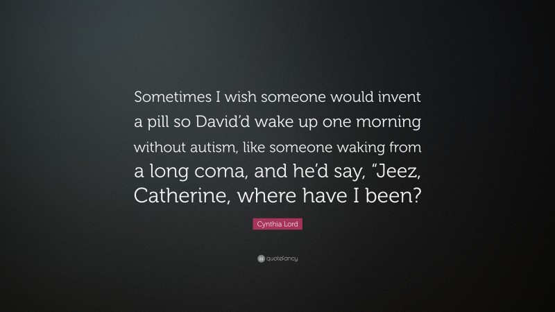 Cynthia Lord Quote: “Sometimes I wish someone would invent a pill so David’d wake up one morning without autism, like someone waking from a long coma, and he’d say, “Jeez, Catherine, where have I been?”