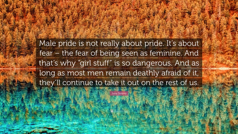 Julia Serano Quote: “Male pride is not really about pride. It’s about fear – the fear of being seen as feminine. And that’s why “girl stuff” is so dangerous. And as long as most men remain deathly afraid of it, they’ll continue to take it out on the rest of us.”