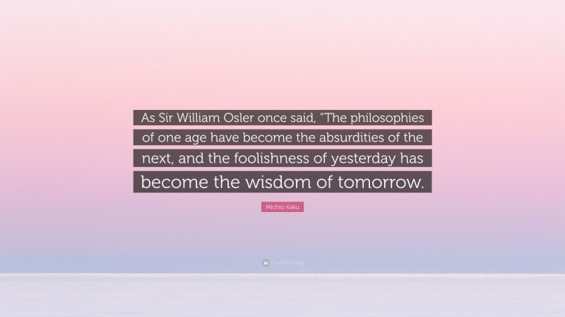 Michio Kaku Quote: “As Sir William Osler once said, “The philosophies of one age have become the absurdities of the next, and the foolishness of yesterday has become the wisdom of tomorrow.”