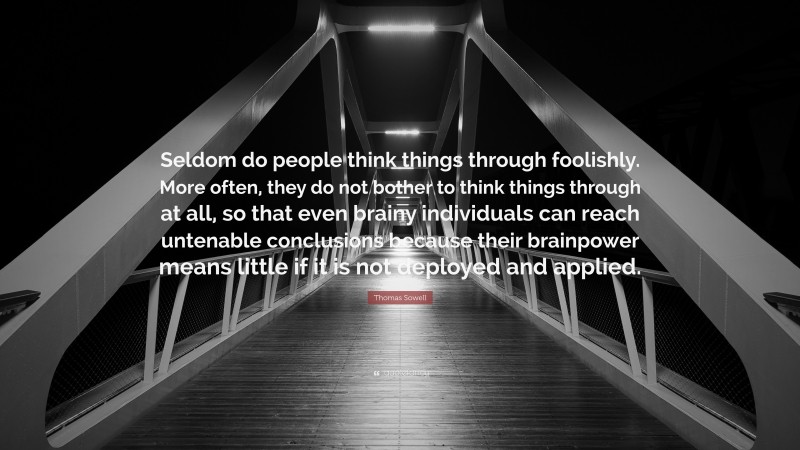 Thomas Sowell Quote: “Seldom do people think things through foolishly. More often, they do not bother to think things through at all, so that even brainy individuals can reach untenable conclusions because their brainpower means little if it is not deployed and applied.”