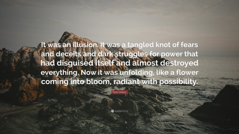 Lois Lowry Quote: “It was an illusion. It was a tangled knot of fears and deceits and dark struggles for power that had disguised itself and almost destroyed everything. Now it was unfolding, like a flower coming into bloom, radiant with possibility.”