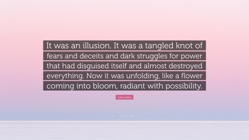 Lois Lowry Quote: “It was an illusion. It was a tangled knot of fears and deceits and dark struggles for power that had disguised itself and almost destroyed everything. Now it was unfolding, like a flower coming into bloom, radiant with possibility.”