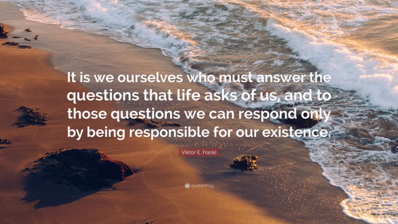 Viktor E. Frankl Quote: “It is we ourselves who must answer the questions that life asks of us, and to those questions we can respond only by being responsible for our existence.”