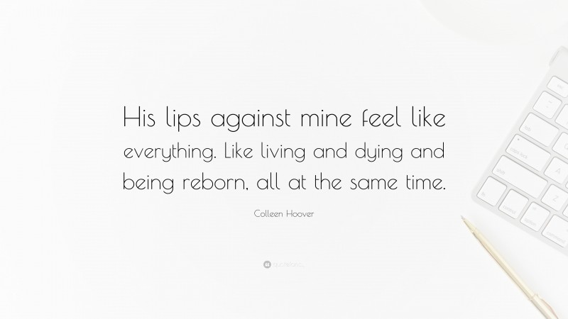 Colleen Hoover Quote: “His lips against mine feel like everything. Like living and dying and being reborn, all at the same time.”