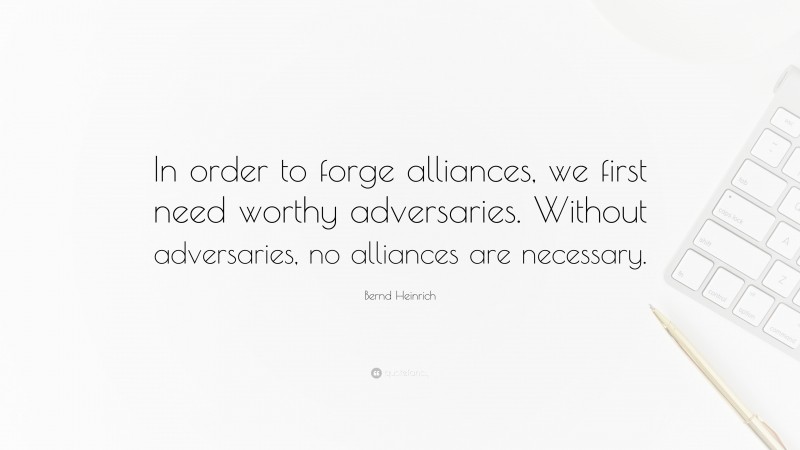 Bernd Heinrich Quote: “In order to forge alliances, we first need worthy adversaries. Without adversaries, no alliances are necessary.”
