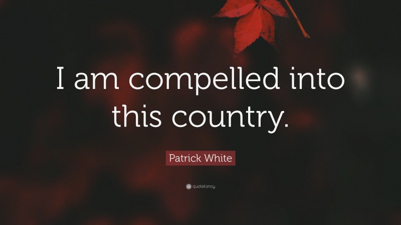 Patrick White Quote: “I am compelled into this country.”