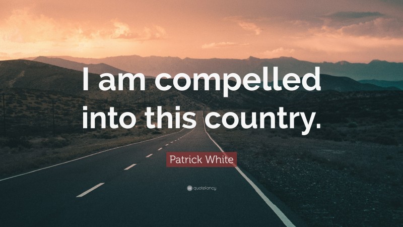 Patrick White Quote: “I am compelled into this country.”