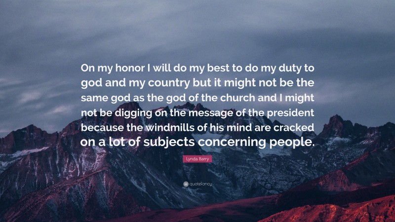 Lynda Barry Quote: “On my honor I will do my best to do my duty to god and my country but it might not be the same god as the god of the church and I might not be digging on the message of the president because the windmills of his mind are cracked on a lot of subjects concerning people.”