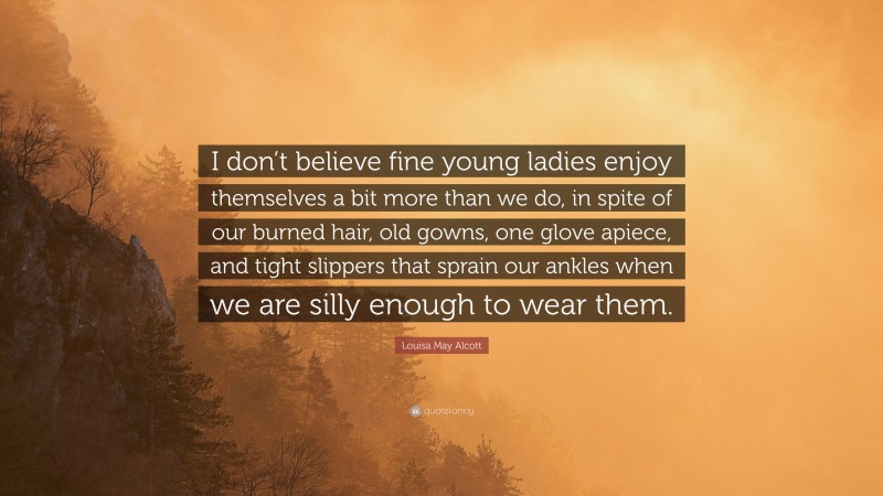 Louisa May Alcott Quote: “I don’t believe fine young ladies enjoy themselves a bit more than we do, in spite of our burned hair, old gowns, one glove apiece, and tight slippers that sprain our ankles when we are silly enough to wear them.”